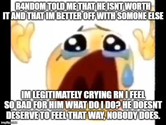 cursed crying emoji | R4NDOM TOLD ME THAT HE ISNT WORTH IT AND THAT IM BETTER OFF WITH SOMONE ELSE; IM LEGITIMATELY CRYING RN I FEEL SO BAD FOR HIM WHAT DO I DO? HE DOESNT DESERVE TO FEEL THAT WAY, NOBODY DOES. | image tagged in cursed crying emoji | made w/ Imgflip meme maker