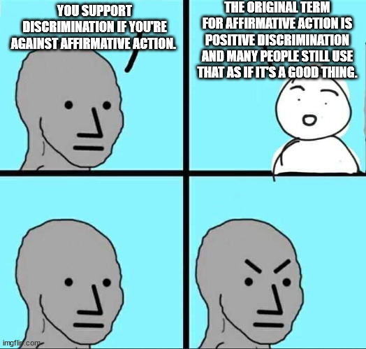 About those words 'Affirmative' & 'Action'. | THE ORIGINAL TERM FOR AFFIRMATIVE ACTION IS POSITIVE DISCRIMINATION AND MANY PEOPLE STILL USE THAT AS IF IT'S A GOOD THING. YOU SUPPORT DISCRIMINATION IF YOU'RE AGAINST AFFIRMATIVE ACTION. | image tagged in npc meme,liberal logic,racist democrats,leftist bigots | made w/ Imgflip meme maker