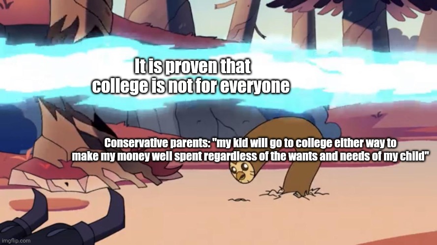 College isn't for everyone | It is proven that college is not for everyone; Conservative parents: "my kid will go to college either way to make my money well spent regardless of the wants and needs of my child" | image tagged in dodging hooty the owl house | made w/ Imgflip meme maker