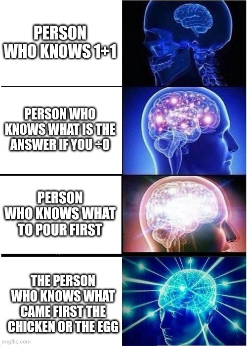 Meme | PERSON WHO KNOWS 1+1; PERSON WHO KNOWS WHAT IS THE ANSWER IF YOU ÷0; PERSON WHO KNOWS WHAT TO POUR FIRST; THE PERSON WHO KNOWS WHAT CAME FIRST THE CHICKEN OR THE EGG | image tagged in memes,expanding brain | made w/ Imgflip meme maker
