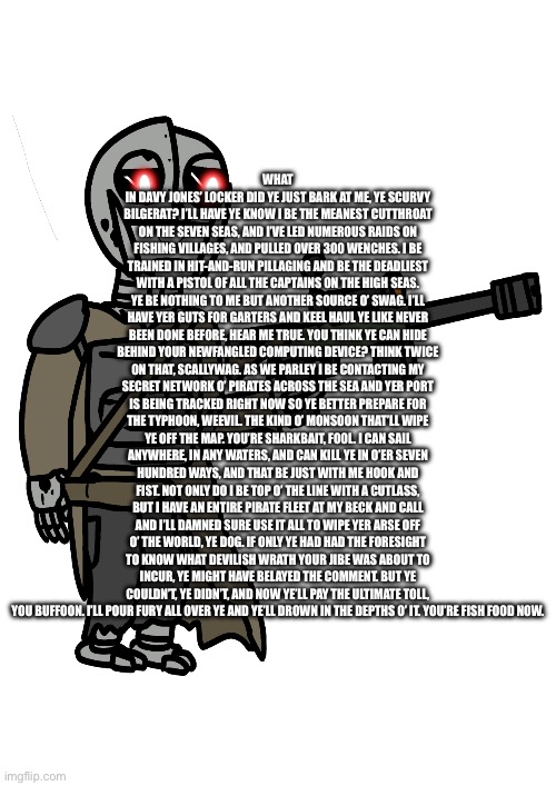 poopy head | WHAT IN DAVY JONES’ LOCKER DID YE JUST BARK AT ME, YE SCURVY BILGERAT? I’LL HAVE YE KNOW I BE THE MEANEST CUTTHROAT ON THE SEVEN SEAS, AND I’VE LED NUMEROUS RAIDS ON FISHING VILLAGES, AND PULLED OVER 300 WENCHES. I BE TRAINED IN HIT-AND-RUN PILLAGING AND BE THE DEADLIEST WITH A PISTOL OF ALL THE CAPTAINS ON THE HIGH SEAS. YE BE NOTHING TO ME BUT ANOTHER SOURCE O’ SWAG. I’LL HAVE YER GUTS FOR GARTERS AND KEEL HAUL YE LIKE NEVER BEEN DONE BEFORE, HEAR ME TRUE. YOU THINK YE CAN HIDE BEHIND YOUR NEWFANGLED COMPUTING DEVICE? THINK TWICE ON THAT, SCALLYWAG. AS WE PARLEY I BE CONTACTING MY SECRET NETWORK O’ PIRATES ACROSS THE SEA AND YER PORT IS BEING TRACKED RIGHT NOW SO YE BETTER PREPARE FOR THE TYPHOON, WEEVIL. THE KIND O’ MONSOON THAT’LL WIPE YE OFF THE MAP. YOU’RE SHARKBAIT, FOOL. I CAN SAIL ANYWHERE, IN ANY WATERS, AND CAN KILL YE IN O’ER SEVEN HUNDRED WAYS, AND THAT BE JUST WITH ME HOOK AND FIST. NOT ONLY DO I BE TOP O’ THE LINE WITH A CUTLASS, BUT I HAVE AN ENTIRE PIRATE FLEET AT MY BECK AND CALL AND I’LL DAMNED SURE USE IT ALL TO WIPE YER ARSE OFF O’ THE WORLD, YE DOG. IF ONLY YE HAD HAD THE FORESIGHT TO KNOW WHAT DEVILISH WRATH YOUR JIBE WAS ABOUT TO INCUR, YE MIGHT HAVE BELAYED THE COMMENT. BUT YE COULDN’T, YE DIDN’T, AND NOW YE’LL PAY THE ULTIMATE TOLL, YOU BUFFOON. I’LL POUR FURY ALL OVER YE AND YE’LL DROWN IN THE DEPTHS O’ IT. YOU’RE FISH FOOD NOW. | made w/ Imgflip meme maker