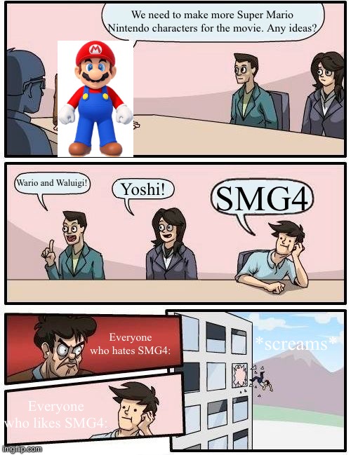 welp, goodbye SMG4. <:( | We need to make more Super Mario Nintendo characters for the movie. Any ideas? Wario and Waluigi! Yoshi! SMG4; Everyone who hates SMG4:; *screams*; Everyone who likes SMG4: | image tagged in memes,boardroom meeting suggestion,super mario bros,mario,nintendo | made w/ Imgflip meme maker