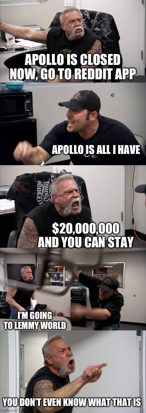 American Chopper Argument Meme | APOLLO IS CLOSED NOW, GO TO REDDIT APP; APOLLO IS ALL I HAVE; $20,000,000 AND YOU CAN STAY; I’M GOING TO LEMMY WORLD; YOU DON’T EVEN KNOW WHAT THAT IS | image tagged in memes,american chopper argument | made w/ Imgflip meme maker