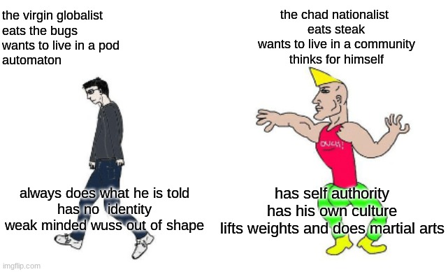 Virgin vs Chad | the chad nationalist 

eats steak

wants to live in a community

thinks for himself; the virgin globalist 

eats the bugs

wants to live in a pod

automaton; has self authority

has his own culture

lifts weights and does martial arts; always does what he is told
has no  identity
weak minded wuss out of shape | image tagged in virgin vs chad | made w/ Imgflip meme maker