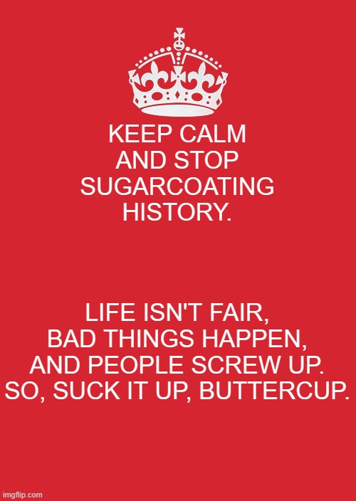 Keep Calm And Carry On Red Meme | KEEP CALM AND STOP SUGARCOATING HISTORY. LIFE ISN'T FAIR,
BAD THINGS HAPPEN,
AND PEOPLE SCREW UP.
SO, SUCK IT UP, BUTTERCUP. | image tagged in memes,keep calm and carry on red | made w/ Imgflip meme maker