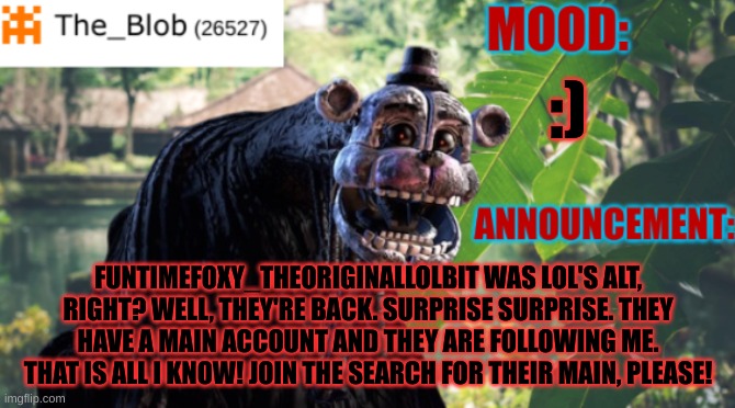 JOIN TEH SEARCH | :); FUNTIMEFOXY_THEORIGINALLOLBIT WAS LOL'S ALT, RIGHT? WELL, THEY'RE BACK. SURPRISE SURPRISE. THEY HAVE A MAIN ACCOUNT AND THEY ARE FOLLOWING ME. THAT IS ALL I KNOW! JOIN THE SEARCH FOR THEIR MAIN, PLEASE! | image tagged in the_blob new announcement template | made w/ Imgflip meme maker