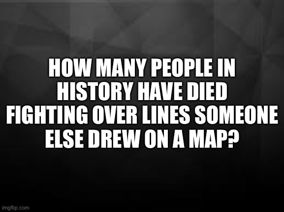 Immigration | HOW MANY PEOPLE IN HISTORY HAVE DIED FIGHTING OVER LINES SOMEONE
ELSE DREW ON A MAP? | image tagged in black fade background | made w/ Imgflip meme maker