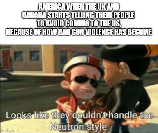 Looks like they couldn't handle the neutron style | AMERICA WHEN THE UK AND CANADA STARTS TELLING THEIR PEOPLE 
TO AVOID COMING TO THE US, BECAUSE OF HOW BAD GUN VIOLENCE HAS BECOME | image tagged in looks like they couldn't handle the neutron style | made w/ Imgflip meme maker