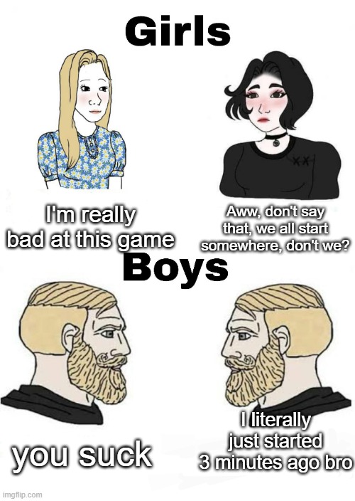 I think this true, idk | I'm really bad at this game; Aww, don't say that, we all start somewhere, don't we? I literally just started 3 minutes ago bro; you suck | image tagged in girls vs boys | made w/ Imgflip meme maker