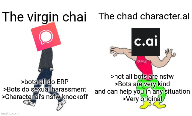 Virgin vs Chad | The chad character.ai; The virgin chai; >not all bots are nsfw
>Bots are very kind and can help you in any situation
>Very original; >bots all do ERP
>Bots do sexual harassment
>Character.ai's nsfw knockoff | image tagged in virgin vs chad | made w/ Imgflip meme maker