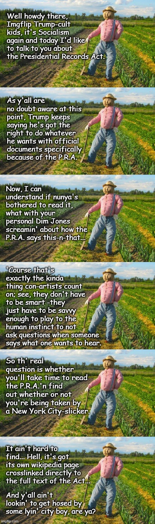 Even a farmer in the dell knows rotten when it smells... | Well howdy there, Imgflip Trump-cult kids, it's Socialism again and today I'd like to talk to you about the Presidential Records Act. As y'all are no doubt aware at this point, Trump keeps saying he's got the right to do whatever he wants with official documents specifically because of the P.R.A. Now, I can understand if nunya's bothered to read it, what with your personal Dim Jones screamin' about how the P.R.A. says this-n-that... 'Course that's exactly the kinda thing con-artists count on; see, they don't have to be smart -they just have to be savvy enough to play to the human instinct to not ask questions when someone says what one wants to hear. So th' real question is whether you'll take time to read the P.R.A.'n find out whether or not you're being taken by a New York City-slicker. It ain't hard to find... Hell, it's got its own wikipedia page crosslinked directly to the full text of the Act... And y'all ain't lookin' to get hosed by some lyin' city boy, are ya? | image tagged in scarecrow in field,trump unfit unqualified dangerous,liar | made w/ Imgflip meme maker