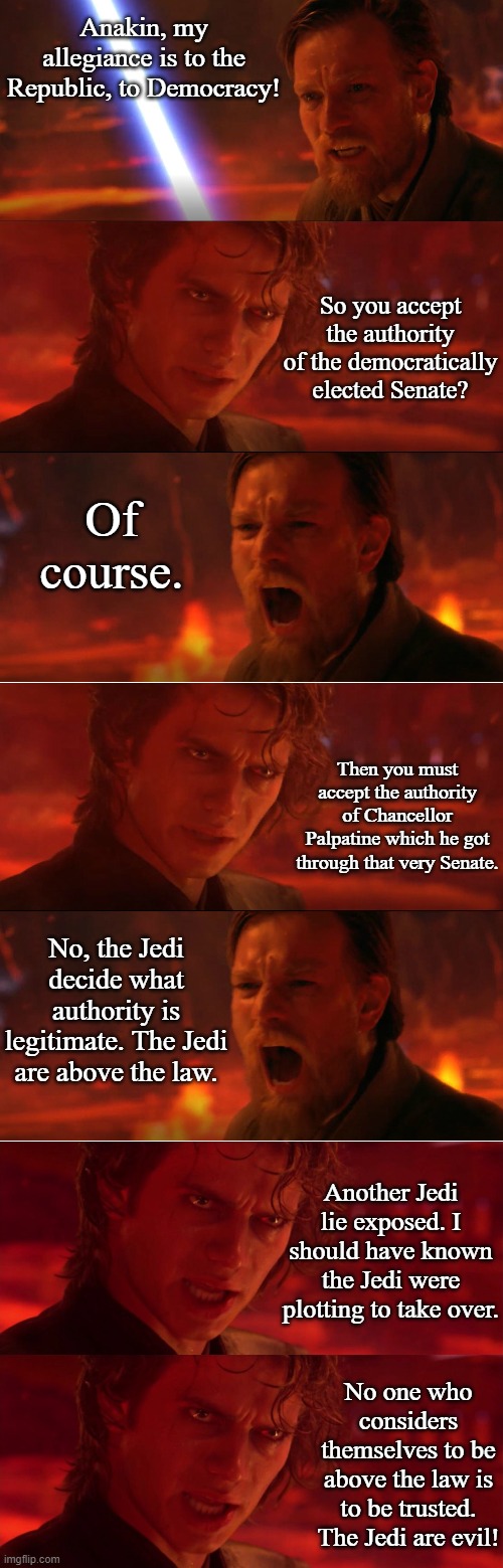 Anakin Smacks Down Kenobi in Debate | Anakin, my allegiance is to the Republic, to Democracy! So you accept the authority of the democratically elected Senate? Of course. Then you must accept the authority of Chancellor Palpatine which he got through that very Senate. No, the Jedi decide what authority is legitimate. The Jedi are above the law. Another Jedi lie exposed. I should have known the Jedi were plotting to take over. No one who considers themselves to be above the law is to be trusted. The Jedi are evil! | image tagged in anakin vs obi wan panel,anakin jedi evil | made w/ Imgflip meme maker