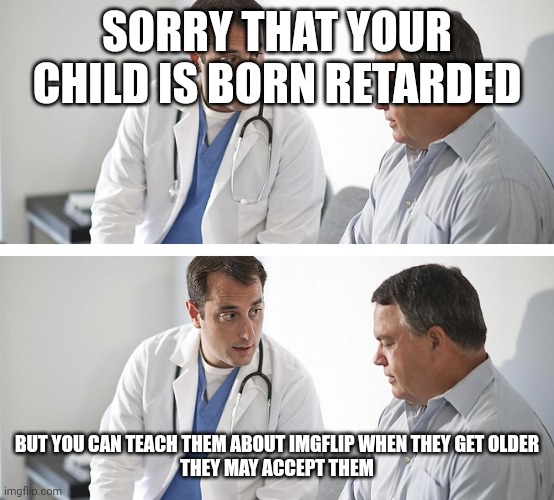 Doctor and Patient | SORRY THAT YOUR CHILD IS BORN RETARDED BUT YOU CAN TEACH THEM ABOUT IMGFLIP WHEN THEY GET OLDER
THEY MAY ACCEPT THEM | image tagged in doctor and patient | made w/ Imgflip meme maker
