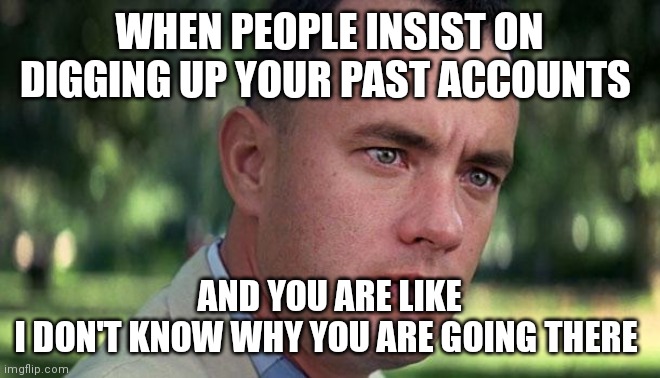 Forest Gump | WHEN PEOPLE INSIST ON DIGGING UP YOUR PAST ACCOUNTS; AND YOU ARE LIKE
I DON'T KNOW WHY YOU ARE GOING THERE | image tagged in forest gump | made w/ Imgflip meme maker