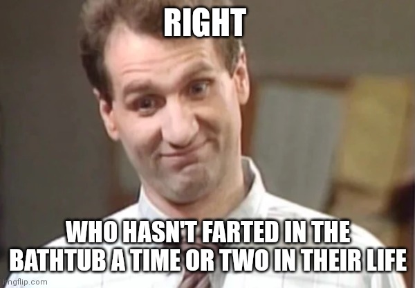 Al Bundy Yeah Right | RIGHT WHO HASN'T FARTED IN THE BATHTUB A TIME OR TWO IN THEIR LIFE | image tagged in al bundy yeah right | made w/ Imgflip meme maker