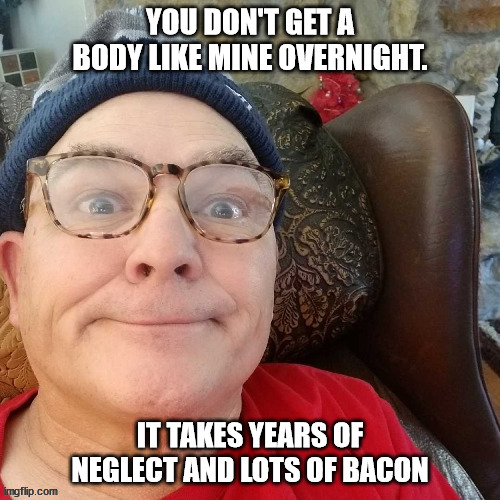 durl earl | YOU DON'T GET A BODY LIKE MINE OVERNIGHT. IT TAKES YEARS OF NEGLECT AND LOTS OF BACON | image tagged in durl earl | made w/ Imgflip meme maker