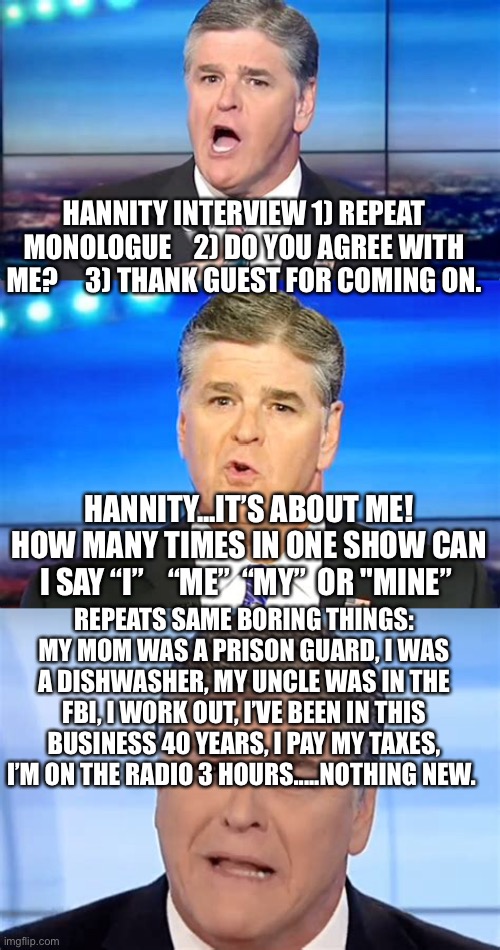 It was good the first 300 times I heard it. | HANNITY INTERVIEW 1) REPEAT MONOLOGUE    2) DO YOU AGREE WITH ME?     3) THANK GUEST FOR COMING ON. HANNITY...IT’S ABOUT ME! HOW MANY TIMES IN ONE SHOW CAN I SAY “I”    “ME”  “MY”  OR "MINE”; REPEATS SAME BORING THINGS: MY MOM WAS A PRISON GUARD, I WAS A DISHWASHER, MY UNCLE WAS IN THE FBI, I WORK OUT, I’VE BEEN IN THIS BUSINESS 40 YEARS, I PAY MY TAXES, I’M ON THE RADIO 3 HOURS.....NOTHING NEW. | image tagged in fox news,hannity,boring | made w/ Imgflip meme maker