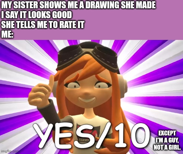 Rate this Meme | MY SISTER SHOWS ME A DRAWING SHE MADE
I SAY IT LOOKS GOOD
SHE TELLS ME TO RATE IT
ME:; EXCEPT I'M A GUY, NOT A GIRL. | image tagged in yes/10 meggy | made w/ Imgflip meme maker