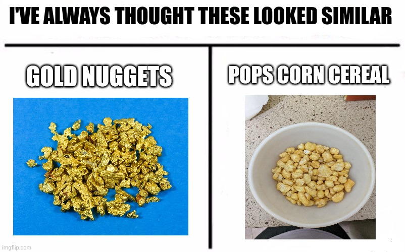 Is it me? Or does that cereal look like gold??? | I'VE ALWAYS THOUGHT THESE LOOKED SIMILAR; POPS CORN CEREAL; GOLD NUGGETS | image tagged in who would win blank | made w/ Imgflip meme maker