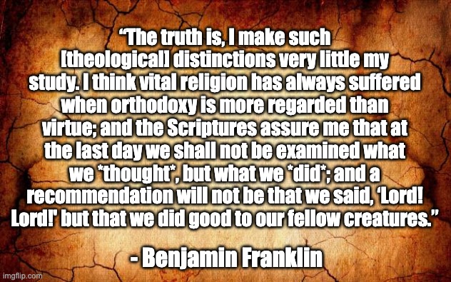 Ben Franklin quote on religion | “The truth is, I make such [theological] distinctions very little my study. I think vital religion has always suffered when orthodoxy is more regarded than virtue; and the Scriptures assure me that at the last day we shall not be examined what we *thought*, but what we *did*; and a recommendation will not be that we said, ‘Lord! Lord!' but that we did good to our fellow creatures.”; - Benjamin Franklin | image tagged in background | made w/ Imgflip meme maker