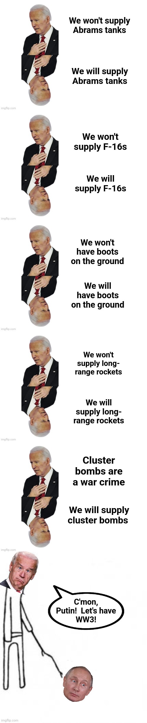 I'm starting to see a pattern here | We won't supply Abrams tanks; We will supply Abrams tanks; We won't supply F-16s; We will supply F-16s; We won't have boots on the ground; We will have boots on the ground; We won't supply long-
range rockets; We will supply long-
range rockets; Cluster bombs are a war crime; We will supply cluster bombs; C'mon,
Putin!  Let's have
WW3! | image tagged in poke with stick,joe biden,vladimir putin,world war 3,ukraine,russia | made w/ Imgflip meme maker