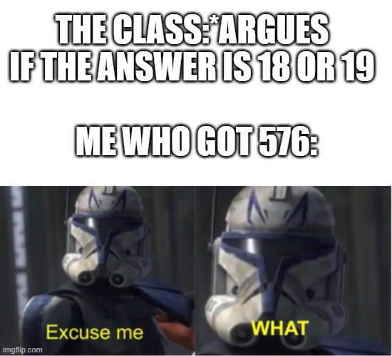 or maybe its 7688? | THE CLASS:*ARGUES IF THE ANSWER IS 18 OR 19; ME WHO GOT 576: | image tagged in memes,blank transparent square,excuse me what | made w/ Imgflip meme maker