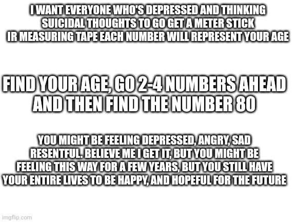 Blank White Template | I WANT EVERYONE WHO'S DEPRESSED AND THINKING SUICIDAL THOUGHTS TO GO GET A METER STICK IR MEASURING TAPE EACH NUMBER WILL REPRESENT YOUR AGE; FIND YOUR AGE, GO 2-4 NUMBERS AHEAD
AND THEN FIND THE NUMBER 80; YOU MIGHT BE FEELING DEPRESSED, ANGRY, SAD RESENTFUL. BELIEVE ME I GET IT, BUT YOU MIGHT BE FEELING THIS WAY FOR A FEW YEARS, BUT YOU STILL HAVE YOUR ENTIRE LIVES TO BE HAPPY, AND HOPEFUL FOR THE FUTURE | image tagged in blank white template,inspiring,dont suicide yoursekf,hopeful | made w/ Imgflip meme maker