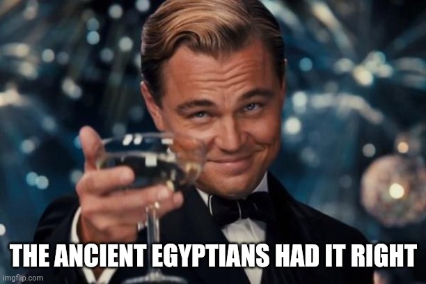 Leonardo Dicaprio Cheers Meme | THE ANCIENT EGYPTIANS HAD IT RIGHT | image tagged in memes,leonardo dicaprio cheers | made w/ Imgflip meme maker