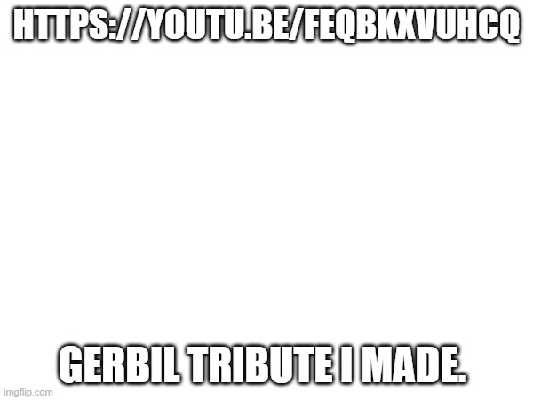 HTTPS://YOUTU.BE/FEQBKXVUHCQ; GERBIL TRIBUTE I MADE. | made w/ Imgflip meme maker