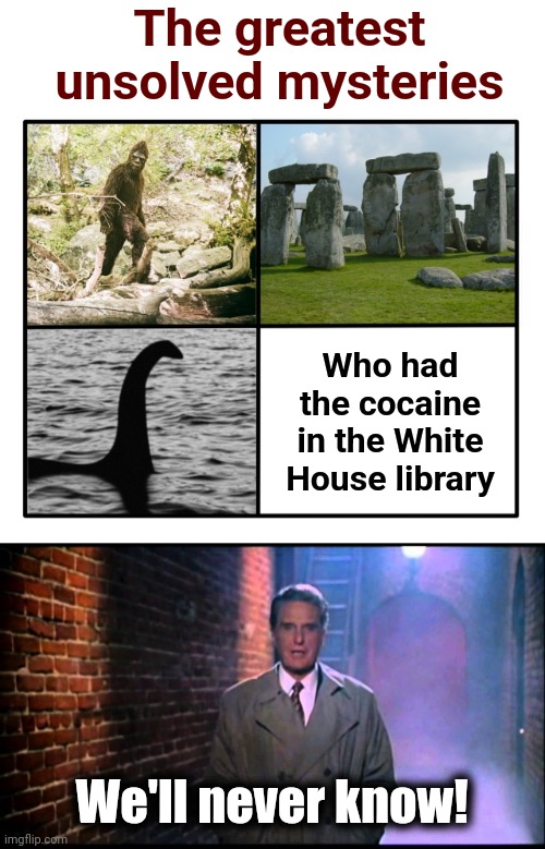 The greatest
unsolved mysteries; Who had
the cocaine
in the White
House library; We'll never know! | image tagged in unsolved mysteries,cocaine,white house,joe biden,hunter biden,democrats | made w/ Imgflip meme maker
