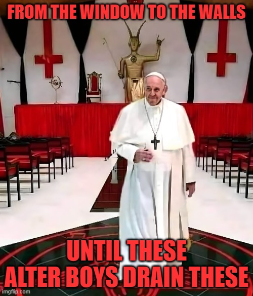 POPE of SATAN | FROM THE WINDOW TO THE WALLS; UNTIL THESE ALTER BOYS DRAIN THESE | image tagged in catholic,catholicism,catholic church,pope francis,pope,the pope | made w/ Imgflip meme maker