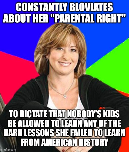 Maybe bad students who've grown into wannabe dictators should just shut their dumb mouths and let teachers do their jobs. | CONSTANTLY BLOVIATES
ABOUT HER "PARENTAL RIGHT"; TO DICTATE THAT NOBODY'S KIDS
BE ALLOWED TO LEARN ANY OF THE
HARD LESSONS SHE FAILED TO LEARN
FROM AMERICAN HISTORY | image tagged in memes,sheltering suburban mom,history,bad parenting,teachers,jobs | made w/ Imgflip meme maker