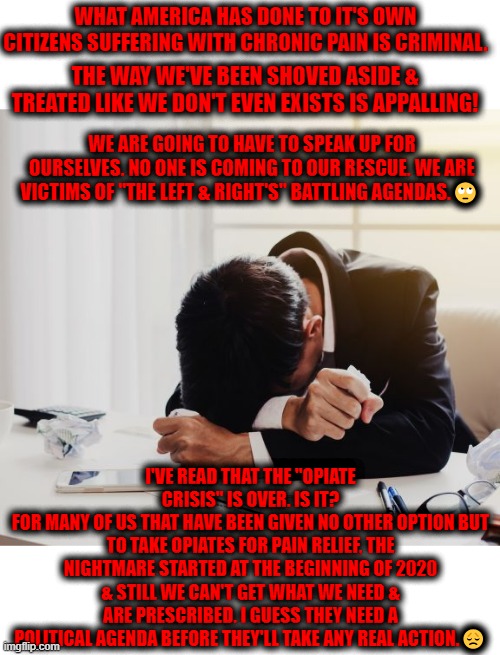 Opiates. The Big Lie. | WHAT AMERICA HAS DONE TO IT'S OWN CITIZENS SUFFERING WITH CHRONIC PAIN IS CRIMINAL. THE WAY WE'VE BEEN SHOVED ASIDE & TREATED LIKE WE DON'T EVEN EXISTS IS APPALLING! WE ARE GOING TO HAVE TO SPEAK UP FOR OURSELVES. NO ONE IS COMING TO OUR RESCUE. WE ARE VICTIMS OF "THE LEFT & RIGHT'S" BATTLING AGENDAS.🙄; I'VE READ THAT THE "OPIATE CRISIS" IS OVER. IS IT?
FOR MANY OF US THAT HAVE BEEN GIVEN NO OTHER OPTION BUT TO TAKE OPIATES FOR PAIN RELIEF, THE NIGHTMARE STARTED AT THE BEGINNING OF 2020 & STILL WE CAN'T GET WHAT WE NEED & ARE PRESCRIBED. I GUESS THEY NEED A POLITICAL AGENDA BEFORE THEY'LL TAKE ANY REAL ACTION.😞 | image tagged in opiates the big lie | made w/ Imgflip meme maker