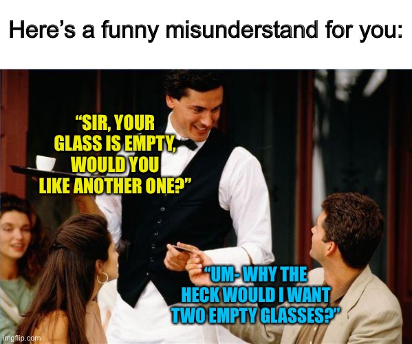I’m 100% going to say this next time I go out for dinner ;) | Here’s a funny misunderstand for you:; “SIR, YOUR GLASS IS EMPTY, WOULD YOU LIKE ANOTHER ONE?”; “UM- WHY THE HECK WOULD I WANT TWO EMPTY GLASSES?” | image tagged in waiter | made w/ Imgflip meme maker