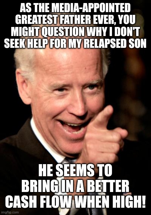 Smilin Biden | AS THE MEDIA-APPOINTED GREATEST FATHER EVER, YOU MIGHT QUESTION WHY I DON'T SEEK HELP FOR MY RELAPSED SON; HE SEEMS TO BRING IN A BETTER CASH FLOW WHEN HIGH! | image tagged in memes,smilin biden | made w/ Imgflip meme maker