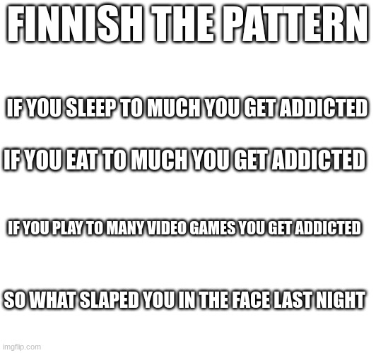 Finnish the pattern | FINNISH THE PATTERN; IF YOU SLEEP TO MUCH YOU GET ADDICTED; IF YOU EAT TO MUCH YOU GET ADDICTED; IF YOU PLAY TO MANY VIDEO GAMES YOU GET ADDICTED; SO WHAT SLAPED YOU IN THE FACE LAST NIGHT | made w/ Imgflip meme maker