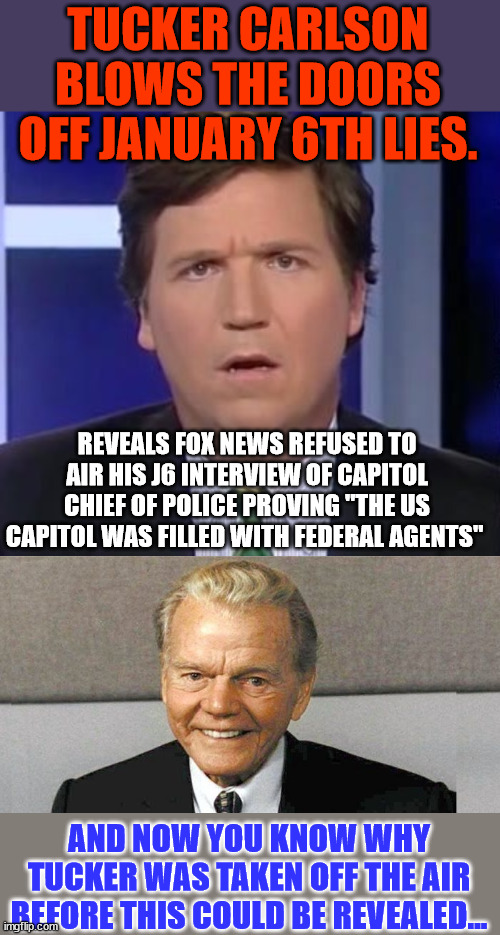 Jan 6. was a staged insurrection... | TUCKER CARLSON BLOWS THE DOORS OFF JANUARY 6TH LIES. REVEALS FOX NEWS REFUSED TO AIR HIS J6 INTERVIEW OF CAPITOL CHIEF OF POLICE PROVING "THE US CAPITOL WAS FILLED WITH FEDERAL AGENTS"; AND NOW YOU KNOW WHY TUCKER WAS TAKEN OFF THE AIR BEFORE THIS COULD BE REVEALED... | image tagged in tucker carlson face,and now you know the rest of the story,government,liars | made w/ Imgflip meme maker