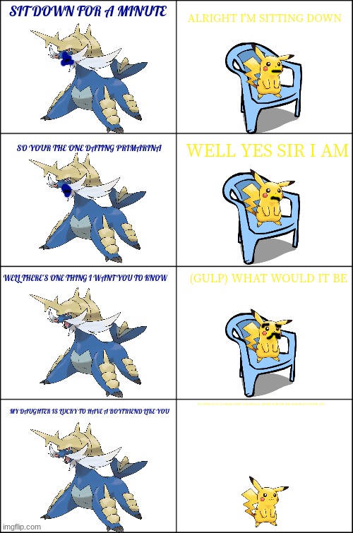 pikachu meets his father in law | SIT DOWN FOR A MINUTE; ALRIGHT I'M SITTING DOWN; SO YOUR THE ONE DATING PRIMARINA; WELL YES SIR I AM; WELL THERE'S ONE THING I WANT YOU TO KNOW; (GULP) WHAT WOULD IT BE; I'M VERY GLAD TO HEAR THAT YOU REALLY APPRECIATE ME MR SAMUROTT THANK YOU; MY DAUGHTER IS LUCKY TO HAVE A BOYFRIEND LIKE YOU | image tagged in eight panel rage comic maker,pikachu,pokemon,father in law | made w/ Imgflip meme maker