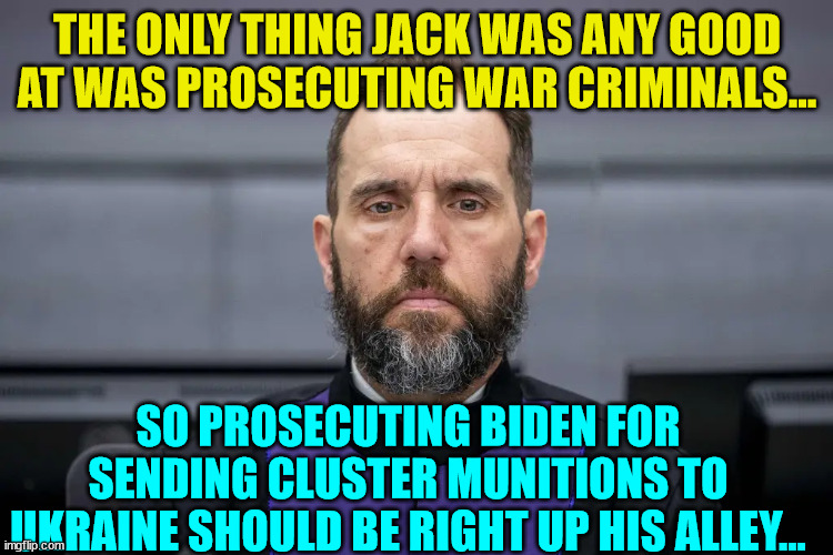 THE ONLY THING JACK WAS ANY GOOD AT WAS PROSECUTING WAR CRIMINALS... SO PROSECUTING BIDEN FOR SENDING CLUSTER MUNITIONS TO UKRAINE SHOULD BE | made w/ Imgflip meme maker