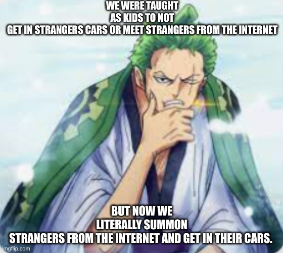 wo | WE WERE TAUGHT AS KIDS TO NOT GET IN STRANGERS CARS OR MEET STRANGERS FROM THE INTERNET; BUT NOW WE LITERALLY SUMMON STRANGERS FROM THE INTERNET AND GET IN THEIR CARS. | image tagged in pensieve zoro,deep thoughts | made w/ Imgflip meme maker