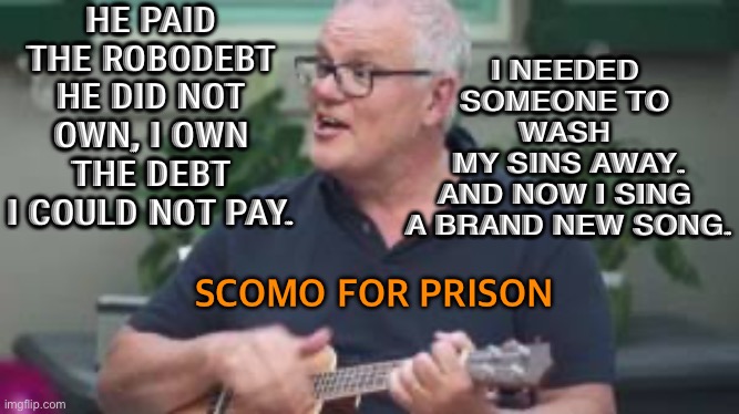 Scomo For Prison | HE PAID THE ROBODEBT HE DID NOT OWN, I OWN THE DEBT I COULD NOT PAY. I NEEDED 
SOMEONE TO 
WASH 
MY SINS AWAY.
AND NOW I SING 
A BRAND NEW SONG. SCOMO FOR PRISON | image tagged in scomo ukulele | made w/ Imgflip meme maker