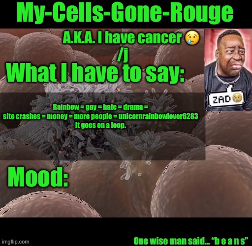 My-Cells-Gone-Rouge announcement | Rainbow = gay = hate = drama = site crashes = money = more people = unicornrainbowlover6283
It goes on a loop. | image tagged in my-cells-gone-rouge announcement | made w/ Imgflip meme maker