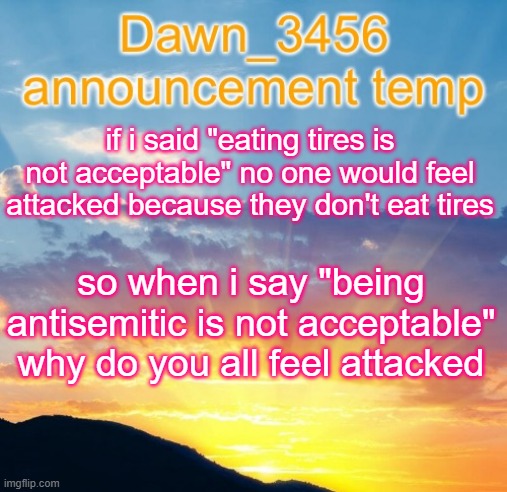 Dawn_3456 announcement | if i said "eating tires is not acceptable" no one would feel attacked because they don't eat tires; so when i say "being antisemitic is not acceptable" why do you all feel attacked | image tagged in dawn_3456 announcement | made w/ Imgflip meme maker