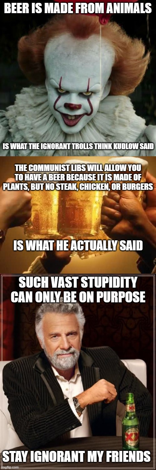 It took ten times longer to make this meme than to find the truth. | BEER IS MADE FROM ANIMALS; IS WHAT THE IGNORANT TROLLS THINK KUDLOW SAID; THE COMMUNIST LIBS WILL ALLOW YOU TO HAVE A BEER BECAUSE IT IS MADE OF PLANTS, BUT NO STEAK, CHICKEN, OR BURGERS; IS WHAT HE ACTUALLY SAID; SUCH VAST STUPIDITY CAN ONLY BE ON PURPOSE; STAY IGNORANT MY FRIENDS | image tagged in beers,liberal logic,stupid people,liars,politics,libtards | made w/ Imgflip meme maker