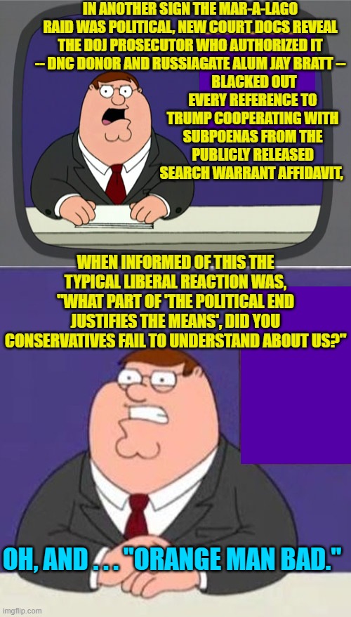 Tell us again liberals how the various prosecutions of Trump . . . are not political. | IN ANOTHER SIGN THE MAR-A-LAGO RAID WAS POLITICAL, NEW COURT DOCS REVEAL THE DOJ PROSECUTOR WHO AUTHORIZED IT -- DNC DONOR AND RUSSIAGATE ALUM JAY BRATT --; BLACKED OUT EVERY REFERENCE TO TRUMP COOPERATING WITH SUBPOENAS FROM THE PUBLICLY RELEASED SEARCH WARRANT AFFIDAVIT, WHEN INFORMED OF THIS THE TYPICAL LIBERAL REACTION WAS, "WHAT PART OF 'THE POLITICAL END JUSTIFIES THE MEANS', DID YOU CONSERVATIVES FAIL TO UNDERSTAND ABOUT US?"; OH, AND . . . "ORANGE MAN BAD." | image tagged in peter griffin news | made w/ Imgflip meme maker