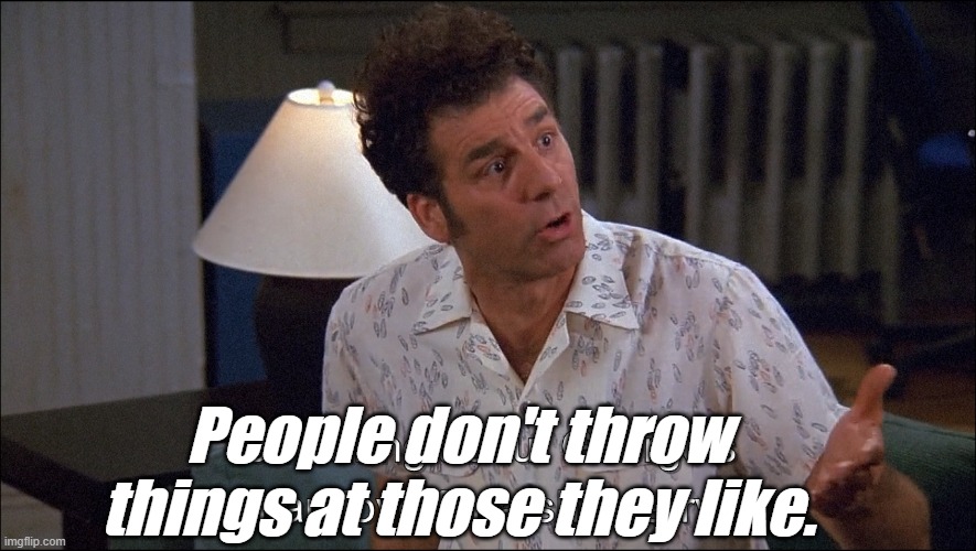 Kramer talks about George Costanza's Man-Love for a She-Jerry | People don't throw things at those they like. | image tagged in kramer talks about george costanza's man-love for a she-jerry | made w/ Imgflip meme maker