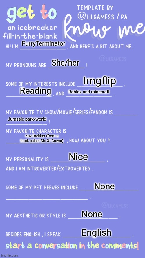 Hello | FurryTerminator; She/her; Imgflip; Reading; Roblox and minecraft; Jurassic park/world; Kaz Brekker (from a book called Six Of Crows); Nice; None; None; English | image tagged in get to know fill in the blank | made w/ Imgflip meme maker