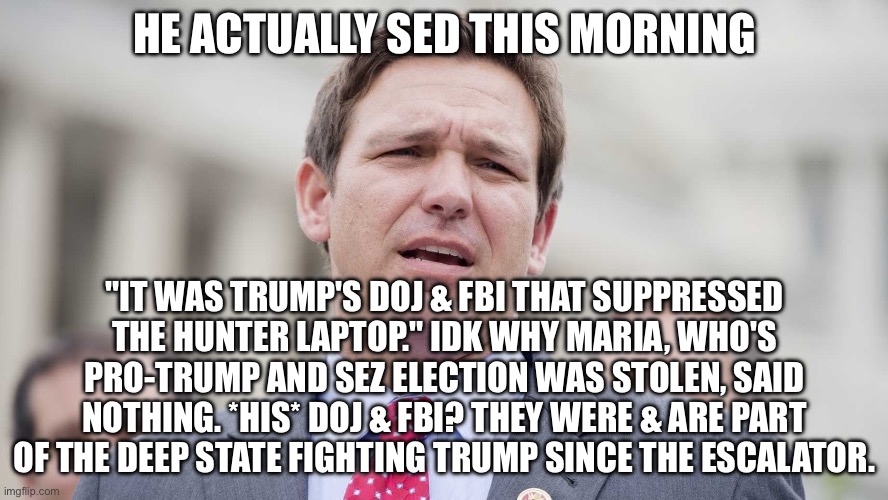 Ron Desantis | HE ACTUALLY SED THIS MORNING; "IT WAS TRUMP'S DOJ & FBI THAT SUPPRESSED THE HUNTER LAPTOP." IDK WHY MARIA, WHO'S PRO-TRUMP AND SEZ ELECTION WAS STOLEN, SAID NOTHING. *HIS* DOJ & FBI? THEY WERE & ARE PART OF THE DEEP STATE FIGHTING TRUMP SINCE THE ESCALATOR. | image tagged in ron desantis | made w/ Imgflip meme maker