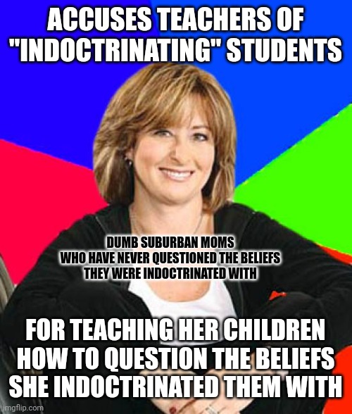 It's always those with the least understanding of a topic (like indoctrination) who have the strongest opinions about it. | ACCUSES TEACHERS OF
"INDOCTRINATING" STUDENTS; DUMB SUBURBAN MOMS
WHO HAVE NEVER QUESTIONED THE BELIEFS
THEY WERE INDOCTRINATED WITH; FOR TEACHING HER CHILDREN
HOW TO QUESTION THE BELIEFS
SHE INDOCTRINATED THEM WITH | image tagged in memes,sheltering suburban mom,indoctrination,education,bad parents,conservative logic | made w/ Imgflip meme maker