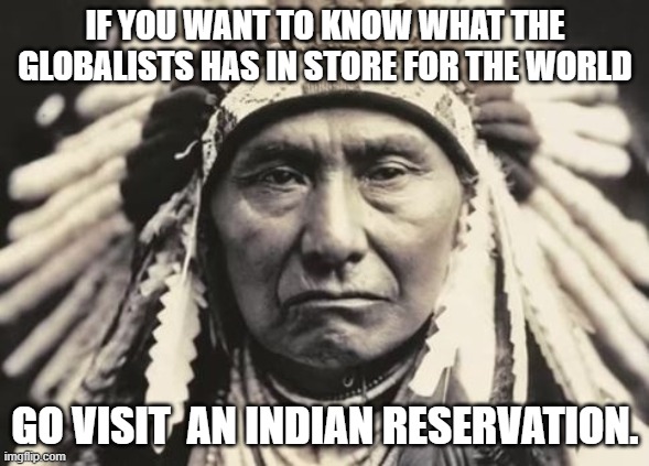 Globalists have this in store for us. but please if you have the Time go visit an Indian reservation. | IF YOU WANT TO KNOW WHAT THE GLOBALISTS HAS IN STORE FOR THE WORLD; GO VISIT  AN INDIAN RESERVATION. | image tagged in american indian,indians,globalism,evil | made w/ Imgflip meme maker